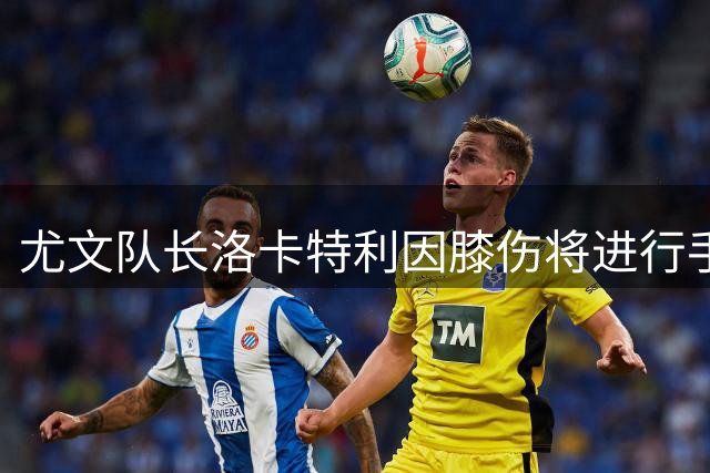 尤文队长洛卡特利因膝伤将进行手术治疗